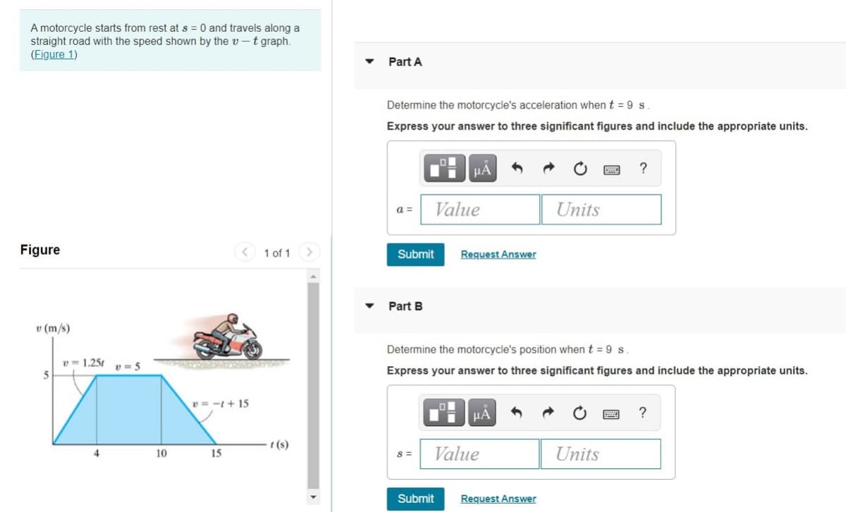 A motorcycle starts from rest at s = 0 and travels along a
straight road with the speed shown by the v - t graph.
(Eigure 1)
Part A
Determine the motorcycle's acceleration when t = 9 s
Express your answer to three significant figures and include the appropriate units.
HA
a =
Value
Units
Figure
< 1 of 1
Submit
Request Answer
Part B
v (m/s)
Determine the motorcycle's position when t = 9s.
v = 1.251
v = 5
Express your answer to three significant figures and include the appropriate units.
v = -t + 15
HA
?
t (s)
4
10
15
Value
Units
Submit
Request Answer
