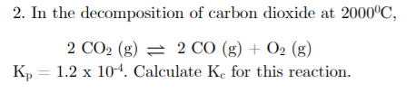 2. In the decomposition of carbon dioxide at 2000°C,
2 СО2 (g) — 2 СО (g) + О2 (g)
K, = 1.2 x 104. Calculate Ke for this reaction.
