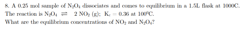 8. A 0.25 mol sample of N2O4 dissociates and comes to equilibrium in a 1.5L flask at 1000C.
The reaction is N2O4 = 2 NO2 (g); Ke = 0.36 at 100°C.
What are the equilibrium concentrations of NO2 and N2O4?
%3D
