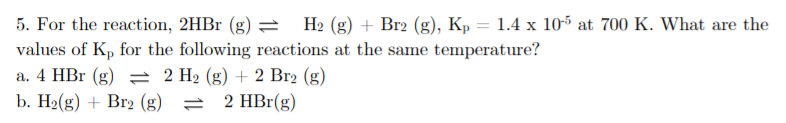 H2 (g) + Br2 (g), Kp = 1.4 x 105 at 700 K. What are the
5. For the reaction, 2HBr (g) =
values of Kp for the following reactions at the same temperature?
a. 4 HBr (g) 2 H2 (g) + 2 Br2 (g)
b. H2(g) + Br2 (g) = 2 HBr(g)
