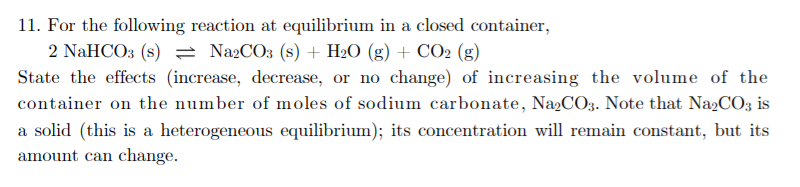 11. For the following reaction at equilibrium in a closed container,
2 NaHCO3 (s) = Na2CO3 (s) + H2O (g) + CO2 (g)
State the effects (increase, decrease, or no change) of increasing the volume of the
container on the number of moles of sodium carbonate, Na2CO;3. Note that Na2CO3 is
a solid (this is a heterogeneous equilibrium); its concentration will remain constant, but its
amount can change.
