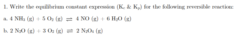 1. Write the equilibrium constant expression (K, & Kp) for the following reversible reaction:
a. 4 NH3 (g) + 5 O2 (g) = 4 NO (g) + 6 HO (g)
b. 2 N20 (g) + 3 O2 (g) = 2 N2O4 (g)
