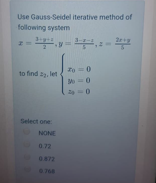 Use Gauss-Seidel iterative method of
following system
3+y+z
3-x-z
2x+y
2
y3D
X0 =0
to find z2, let
Yo =0
20 = 0
Select one:
NONE
0.72
0.872
0.768
