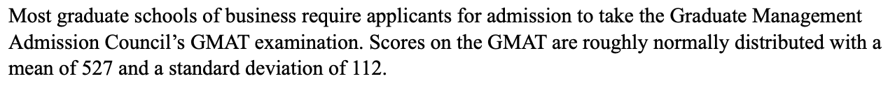 Most graduate schools of business require applicants for admission to take the Graduate Management
Admission Council's GMAT examination. Scores on the GMAT are roughly normally distributed with a
mean of 527 and a standard deviation of 112
