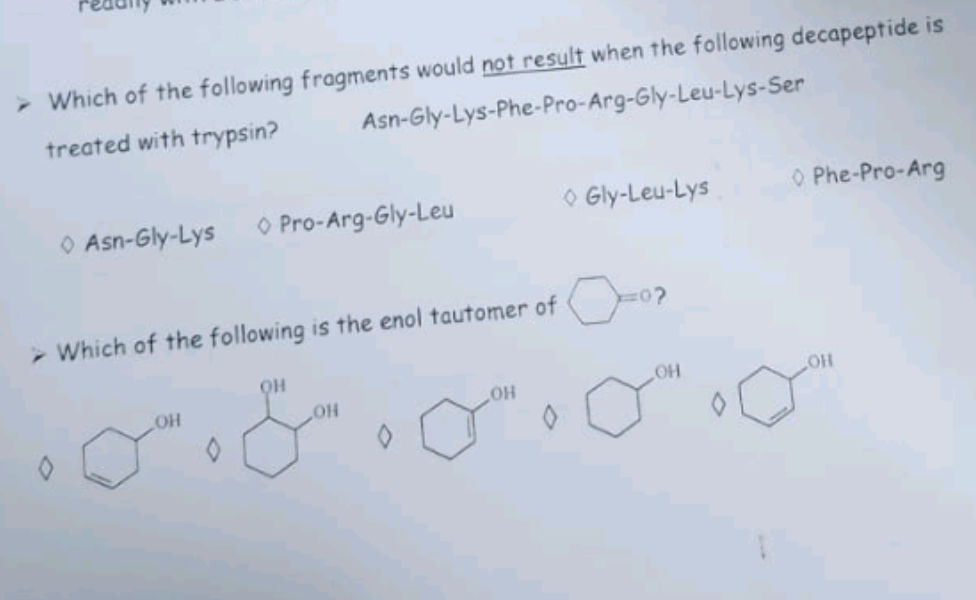 > Which of the following fragments would not result when the following decapeptide is
treated with trypsin?
Asn-Gly-Lys-Phe-Pro-Arg-Gly-Leu-Lys-Ser
Asn-Gly-Lys
> Which of the following is the enol tautomer of
LOH
Pro-Arg-Gly-Leu
0
ОН
OH
0
OH
a
Gly-Leu-Lys
OH
0
O Phe-Pro-Arg
OH