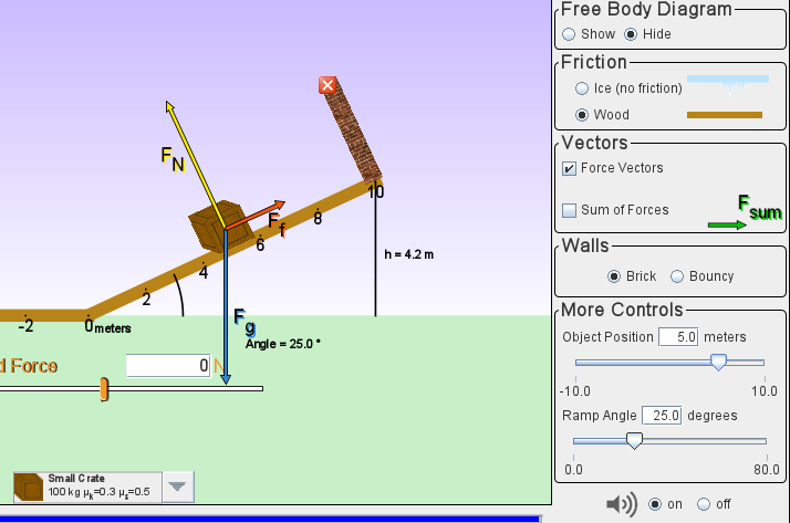 (Free Body Diagram-
Show O Hide
(Friction-
Ice (no friction)
Wood
FN
Vectors-
|Force Vectors
| Sum of Forces
F.
sum
Walls-
h= 4.2 m
Brick
Bouncy
F.
(More Controls-
-2
Ometers
Angle = 25.0°
Object Position
5.0 meters
1 Force
|-10.0
Ramp Angle 25.0| degrees
10.0
0.0
80.0
Small C rate
100 kg H,-0.3 H=0.5
on
off
