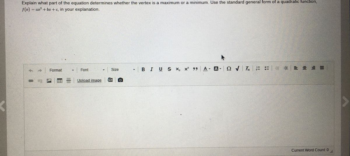 Explain what part of the equation determines whether the vertex is a maximum or a minimum. Use the standard general form of a quadratic function,
f(x) ar + b + c, in your explanation.
Font
-1B I
U S x x 99 A A
E = | - -E E = = =
Format
Size
Upload image
Current Word Count 0
