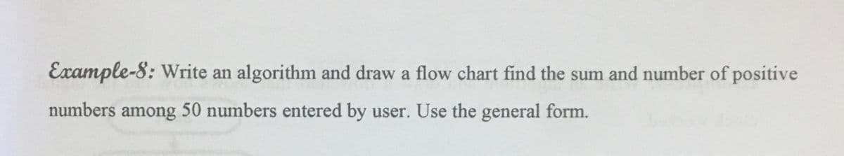 Example-8: Write an algorithm and draw a flow chart find the sum and number of positive
numbers among 50 numbers entered by user. Use the general form.
