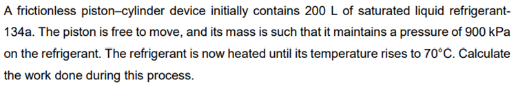 A frictionless piston-cylinder device initially contains 200 L of saturated liquid refrigerant-
134a. The piston is free to move, and its mass is such that it maintains a pressure of 900 kPa
on the refrigerant. The refrigerant is now heated until its temperature rises to 70°C. Calculate
the work done during this process.