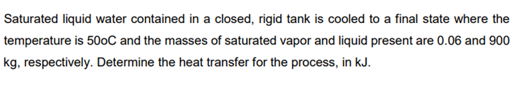 Saturated liquid water contained in a closed, rigid tank is cooled to a final state where the
temperature is 500C and the masses of saturated vapor and liquid present are 0.06 and 900
kg, respectively. Determine the heat transfer for the process, in kJ.