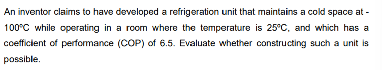 An inventor claims to have developed a refrigeration unit that maintains a cold space at -
100°C while operating in a room where the temperature is 25°C, and which has a
coefficient of performance (COP) of 6.5. Evaluate whether constructing such a unit is
possible.