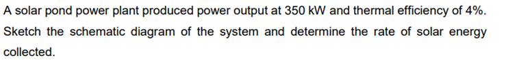 A solar pond power plant produced power output at 350 kW and thermal efficiency of 4%.
Sketch the schematic diagram of the system and determine the rate of solar energy
collected.