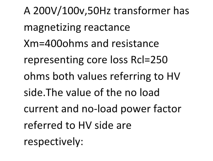 A 200V/100v,50HZ transformer has
magnetizing reactance
Xm=400ohms and resistance
representing core loss Rcl=250
ohms both values referring to HV
side.The value of the no load
current and no-load power factor
referred to HV side are
respectively:
