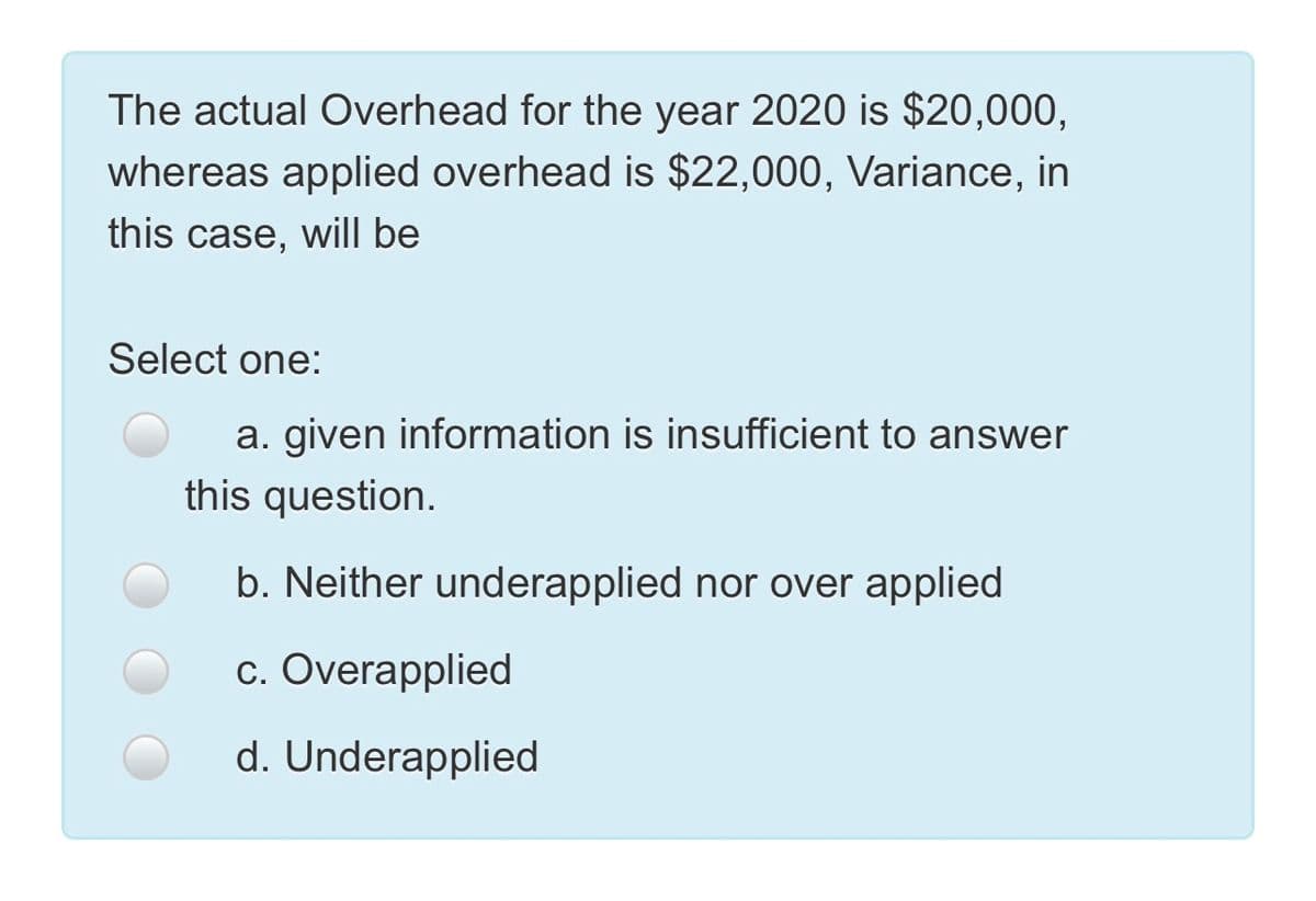 The actual Overhead for the year 2020 is $20,000,
whereas applied overhead is $22,000, Variance, in
this case, will be
Select one:
a. given information is insufficient to answer
this question.
b. Neither underapplied nor over applied
c. Overapplied
d. Underapplied
