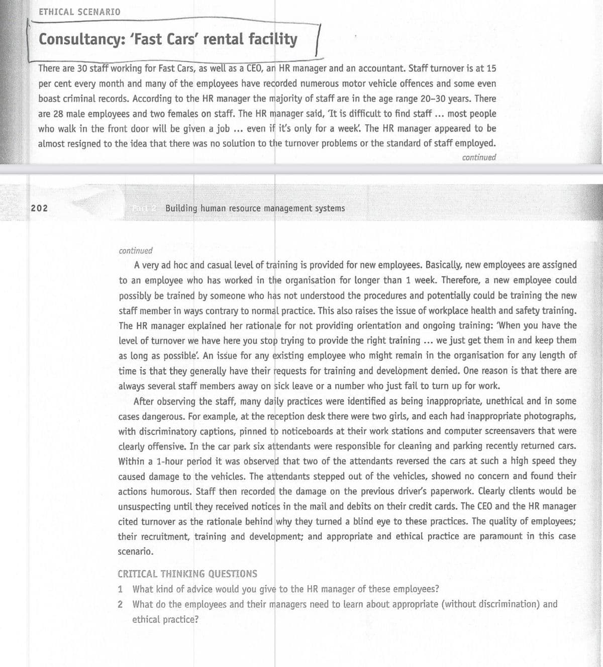 ETHICAL SCENARIO
Consultancy: 'Fast Cars' rental facility
There are 30 staff working for Fast Cars, as well as a CEO, an HR manager and an accountant. Staff turnover is at 15
per cent every month and many of the employees have recorded numerous motor vehicle offences and some even
boast criminal records. According to the HR manager the majority of staff are in the age range 20-30 years. There
are 28 male employees and two females on staff. The HR manager said, It is difficult to find staff... most people
who walk in the front door will be given a job ... even if it's only for a week. The HR manager appeared to be
almost resigned to the idea that there was no solution to the turnover problems or the standard of staff employed.
continued
202
Part 2 Building human resource management systems
continued
A very ad hoc and casual level of training is provided for new employees. Basically, new employees are assigned
to an employee who has worked in the organisation for longer than 1 week. Therefore, a new employee could
possibly be trained by someone who has not understood the procedures and potentially could be training the new
staff member in ways contrary to normal practice. This also raises the issue of workplace health and safety training.
The HR manager explained her rationale for not providing orientation and ongoing training: When you have the
level of turnover we have here you stop trying to provide the right training ... we just get them in and keep them
as long as possible. An issue for any existing employee who might remain in the organisation for any length of
time is that they generally have their requests for training and develòpment denied. One reason is that there are
always several staff members away on sick leave or a number who just fail to turn up for work.
After observing the staff, many daily practices were identified as being inappropriate, unethical and in some
cases dangerous. For example, at the reception desk there were two girls, and each had inappropriate photographs,
with discriminatory captions, pinned to noticeboards at their work stations and computer screensavers that were
clearly offensive. In the car park six attendants were responsible for cleaning and parking recently returned cars.
Within a 1-hour period it was observed that two of the attendants reversed the cars at such a high speed they
caused damage to the vehicles. The attendants stepped out of the vehicles, showed no concern and found their
actions humorous. Staff then recorded the damage on the previous driver's paperwork. Clearly clients would be
unsuspecting until they received notices in the mail and debits on their credit cards. The CEO and the HR manager
cited turnover as the rationale behind why they turned a blind eye to these practices. The quality of employees;
their recruitment, training and development; and appropriate and ethical practice are paramount in this case
scenario.
CRITICAL THINKING QUESTIONS
1 What kind of advice would you give to the HR manager of these employees?
2 What do the employees and their managers need to learn about appropriate (without discrimination) and
ethical practice?
