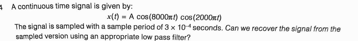 A continuous time signal is given by:
x(t) = A cos(8000t) cos (2000nt)
%3D
The signal is sampled with a sample period of 3 x 10-4 seconds. Can we recover the signal from the
sampled version using an appropriate low pass filter?
