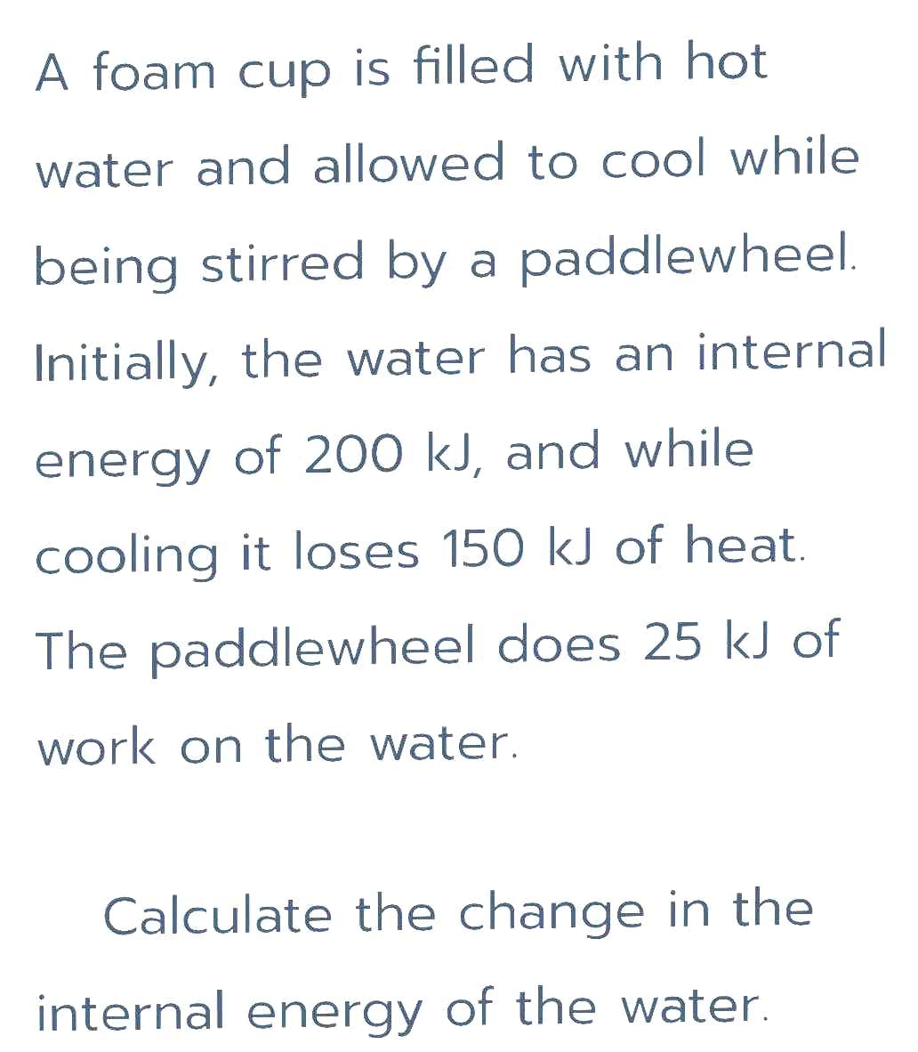 A foam cup is filled with hot
water and allowed to cool while
being stirred by a paddlewheel.
Initially, the water has an internal
energy of 200 kJ, and while
cooling it loses 150 kJ of heat.
The paddlewheel does 25 kJ of
work on the water.
Calculate the change in the
internal energy of the water.
