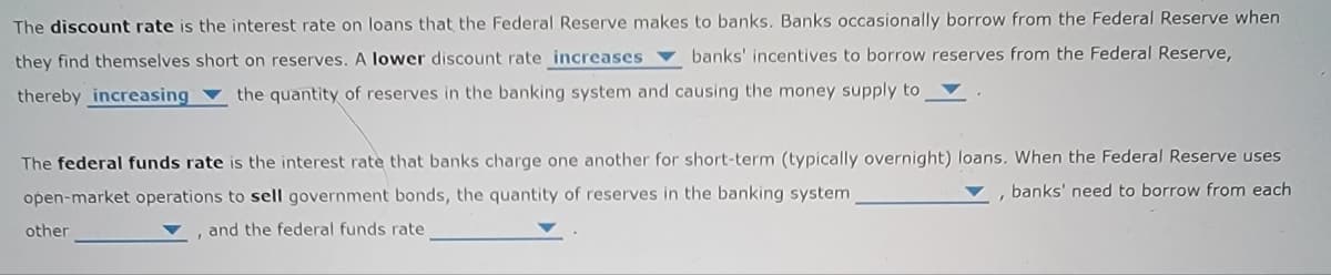 The discount rate is the interest rate on loans that the Federal Reserve makes to banks. Banks occasionally borrow from the Federal Reserve when
they find themselves short on reserves. A lower discount rate increases banks' incentives to borrow reserves from the Federal Reserve,
thereby increasing the quantity of reserves in the banking system and causing the money supply to
The federal funds rate is the interest rate that banks charge one another for short-term (typically overnight) loans. When the Federal Reserve uses
banks' need to borrow from each
open-market operations to sell government bonds, the quantity of reserves in the banking system
other
I
and the federal funds rate