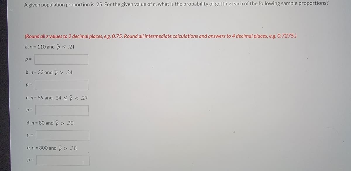 A given population proportion is.25. For the given value of n, what is the probability of getting each of the following sample proportions?
(Round all z values to 2 decimal places, e.g. 0.75. Round all intermediate calculations and answers to 4 decimal places, e.g. 0.7275.)
a. n = 110 and p < .21
p=
b. n = 33 and > .24
p=
c.n=59 and .24 < p < .27
p=
d. n = 80 and > .30
p=
e. n = 800 and p > .30
p=