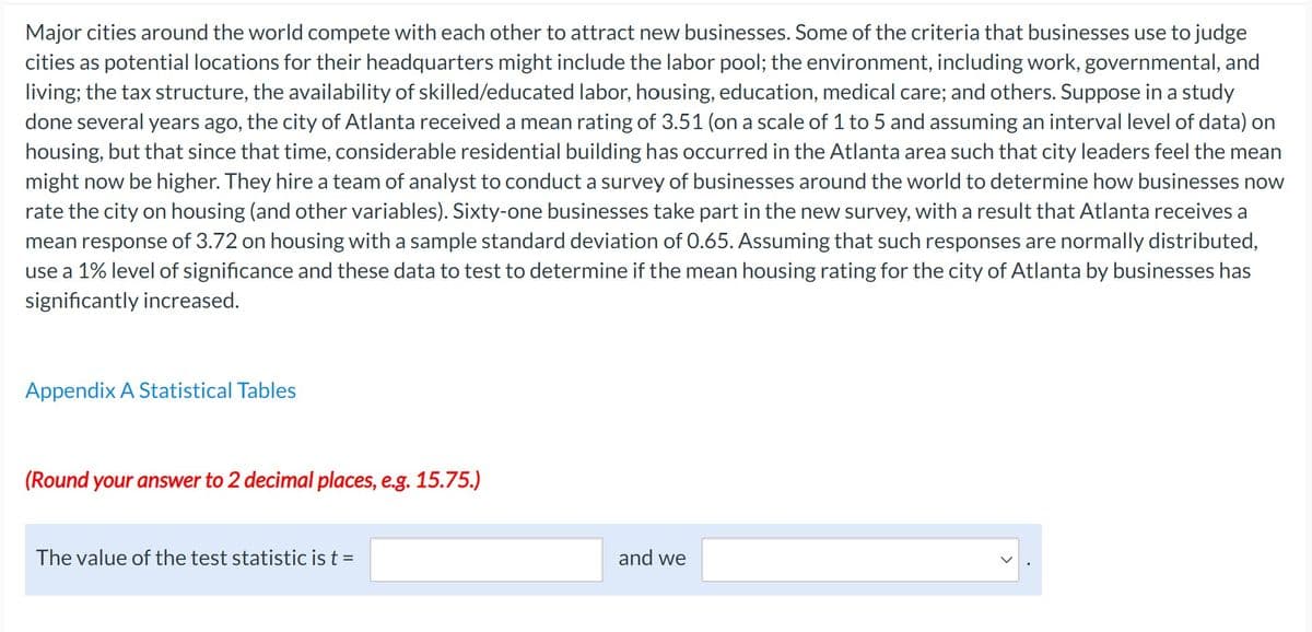 Major cities around the world compete with each other to attract new businesses. Some of the criteria that businesses use to judge
cities as potential locations for their headquarters might include the labor pool; the environment, including work, governmental, and
living; the tax structure, the availability of skilled/educated labor, housing, education, medical care; and others. Suppose in a study
done several years ago, the city of Atlanta received a mean rating of 3.51 (on a scale of 1 to 5 and assuming an interval level of data) on
housing, but that since that time, considerable residential building has occurred in the Atlanta area such that city leaders feel the mean
might now be higher. They hire a team of analyst to conduct a survey of businesses around the world to determine how businesses now
rate the city on housing (and other variables). Sixty-one businesses take part in the new survey, with a result that Atlanta receives a
mean response of 3.72 on housing with a sample standard deviation of 0.65. Assuming that such responses are normally distributed,
use a 1% level of significance and these data to test to determine if the mean housing rating for the city of Atlanta by businesses has
significantly increased.
Appendix A Statistical Tables
(Round your answer to 2 decimal places, e.g. 15.75.)
The value of the test statistic is t =
and we