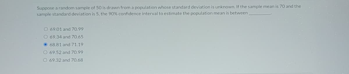 Suppose a random sample of 50 is drawn from a population whose standard deviation is unknown. If the sample mean is 70 and the sample standard deviation is 5, the 90% confidence interval to estimate the population mean is between _______.

- ☐ 69.01 and 70.99
- ☐ 69.34 and 70.65
- ☐ **68.81 and 71.19**
- ☐ 69.52 and 70.99
- ☐ 69.32 and 70.68

The third option, 68.81 and 71.19, is selected.