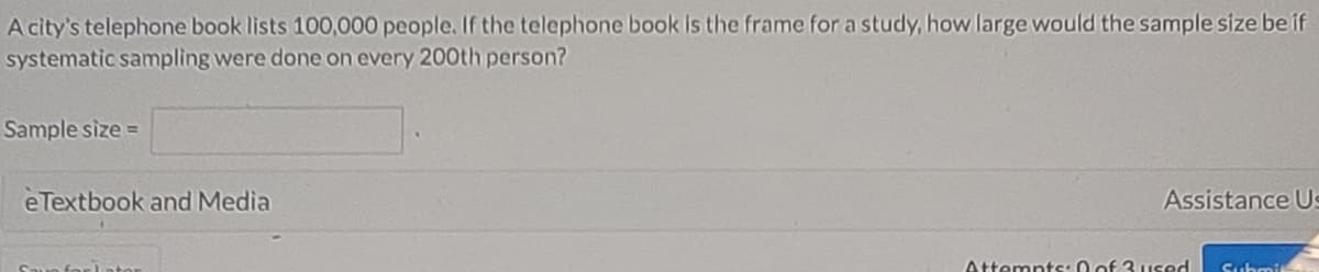 A city's telephone book lists 100,000 people. If the telephone book is the frame for a study, how large would the sample size be if
systematic sampling were done on every 200th person?
Sample size =
eTextbook and Media
Assistance Us
Attempts: 0 of 3 used
Submit