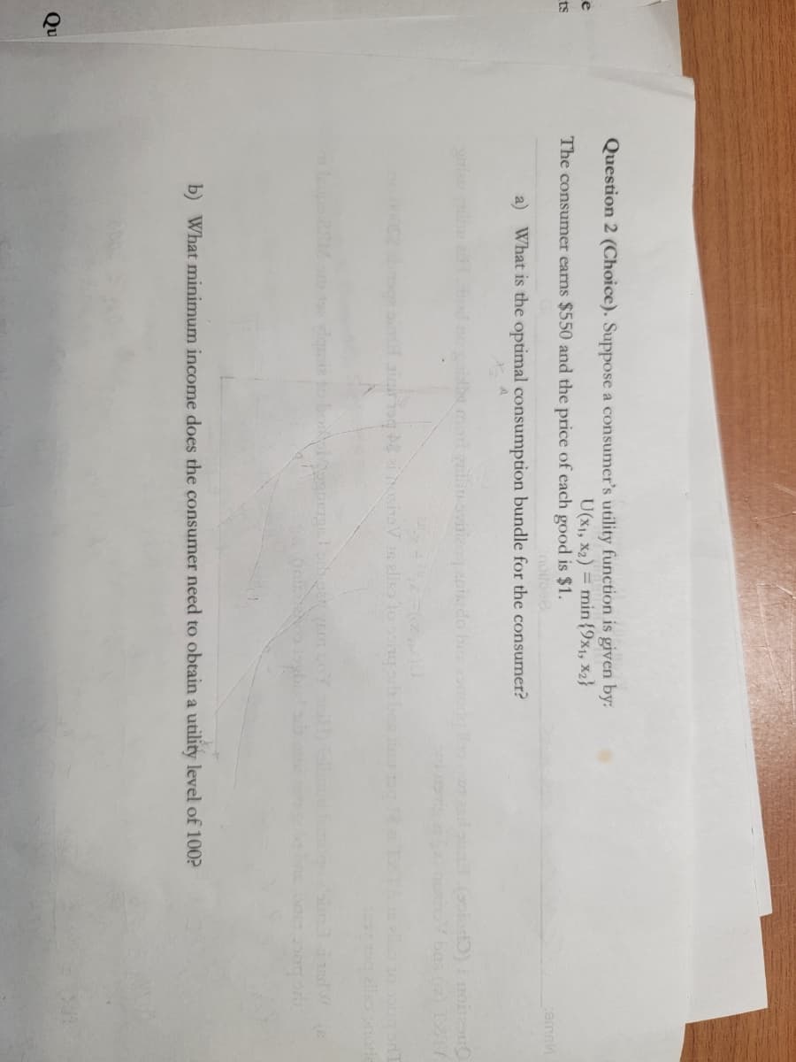 e
ts
Qu
Question 2 (Choice). Suppose a consumer's utility function is given by:
U(x₁, x₂) = min {9x1, x2}
The consumer earns $550 and the price of each good is $1.
a) What is the optimal consumption bundle for the consumer?
I no gaisha mort qulluovitizoq actado bes
similair isq 2 iositaVis allo Yo song
b) What minimum income does the consumer need to obtain a utility level of 100?
cemak
(solod) i noitasu
(6