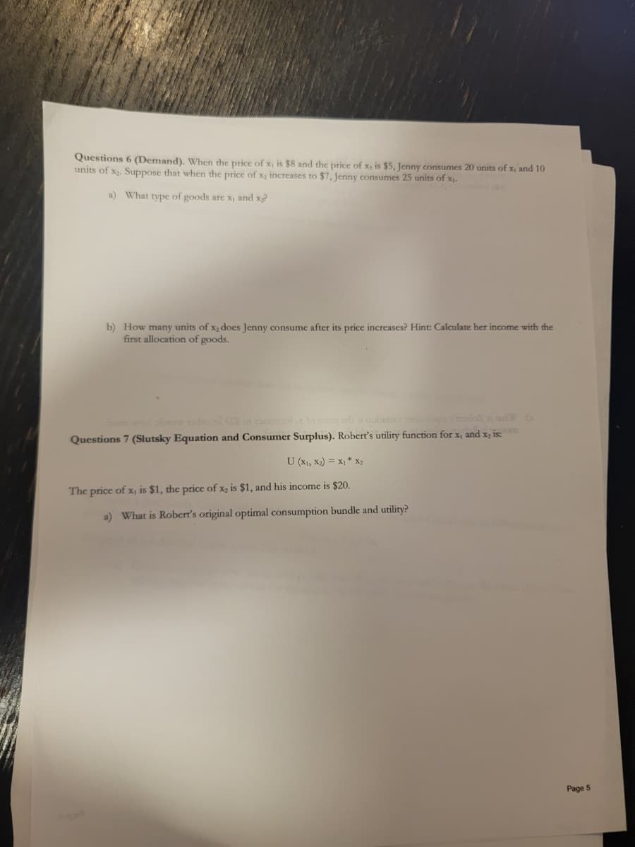 Questions 6 (Demand). When the price of x, is $8 and the price of x, is $5, Jenny consumes 20 units of x, and 10
units of x₂. Suppose that when the price of x₂ increases to $7, Jenny consumes 25 units of x₁.
a) What type of goods are x, and x₂?
b) How many units of x₂ does Jenny consume after its price increases? Hin
first allocation of goods.
Calo
a) What is Robert's original optimal consumption bundle and utility?
her income with the
Questions 7 (Slutsky Equation and Consumer Surplus). Robert's utility function for x, and x₂ is:om
U (X1, X₂) = x1 * x2
The price of x, is $1, the price of x₂ is $1, and his income is $20.
Page 5