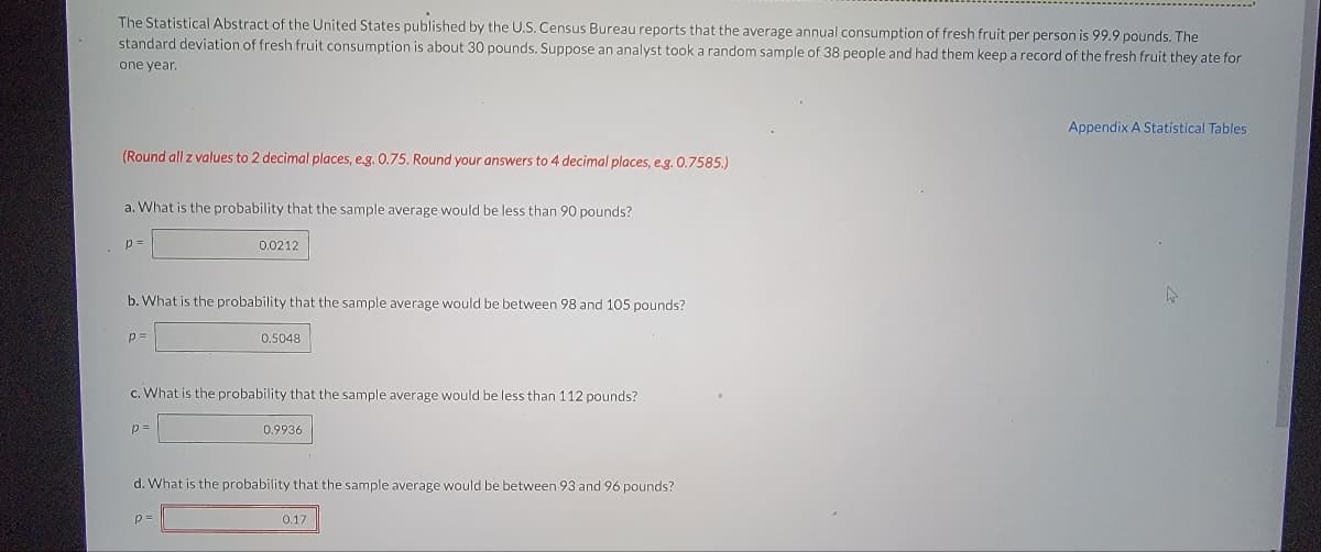 The Statistical Abstract of the United States published by the U.S. Census Bureau reports that the average annual consumption of fresh fruit per person is 99.9 pounds. The
standard deviation of fresh fruit consumption is about 30 pounds. Suppose an analyst took a random sample of 38 people and had them keep a record of the fresh fruit they ate for
one year.
(Round all z values to 2 decimal places, e.g. 0.75. Round your answers to 4 decimal places, e.g. 0.7585.)
a. What is the probability that the sample average would be less than 90 pounds?
p=
b. What is the probability that the sample average would be between 98 and 105 pounds?
p=
0.0212
p=
c. What is the probability that the sample average would be less than 112 pounds?
0.5048
p=
0.9936
d. What is the probability that the sample average would be between 93 and 96 pounds?
0.17
Appendix A Statistical Tables
A