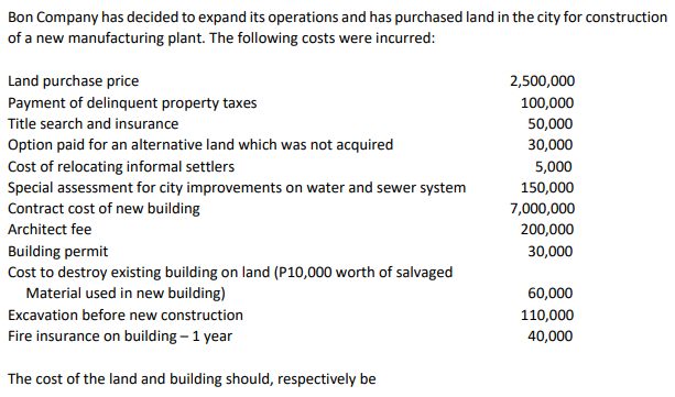 Bon Company has decided to expand its operations and has purchased land in the city for construction
of a new manufacturing plant. The following costs were incurred:
Land purchase price
2,500,000
Payment of delinquent property taxes
100,000
Title search and insurance
50,000
Option paid for an alternative land which was not acquired
30,000
Cost of relocating informal settlers
Special assessment for city improvements on water and sewer system
Contract cost of new building
5,000
150,000
7,000,000
Architect fee
200,000
Building permit
Cost to destroy existing building on land (P10,000 worth of salvaged
Material used in new building)
30,000
60,000
Excavation before new construction
110,000
Fire insurance on building – 1 year
40,000
The cost of the land and building should, respectively be
