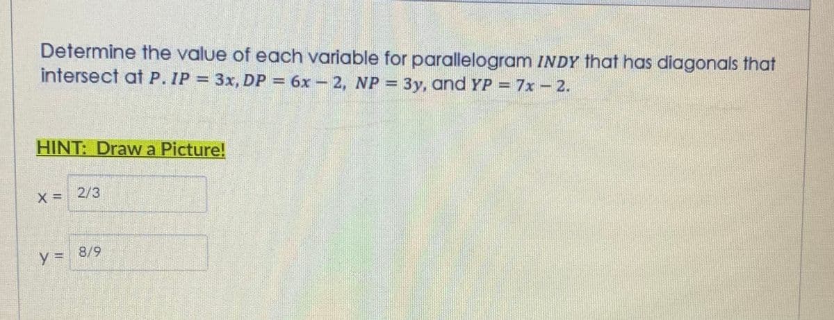 Determine the value of each variable for parallelogram INDY that has diagonals that
intersect at P. IP = 3x, DP = 6x – 2, NP = 3y, and YP = 7x- 2.
7x-2.
%3D
HINT: Draw a Picture!
X =
2/3
%3D
8/9
%3D
%3D
