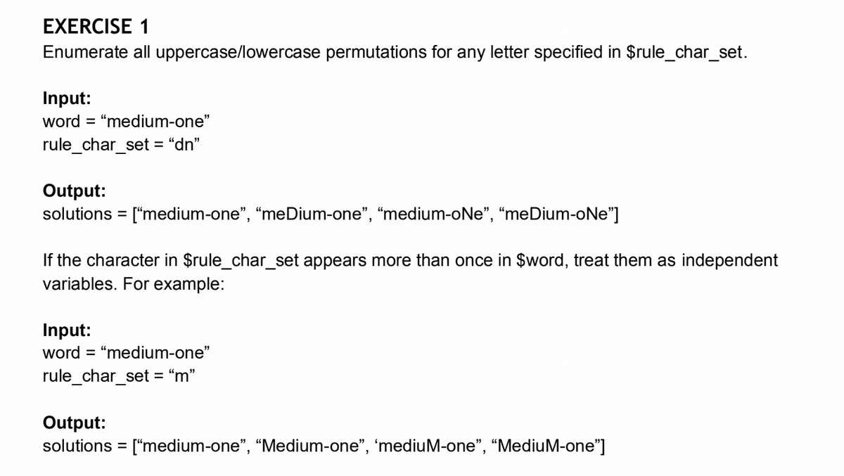 EXERCISE 1
Enumerate all uppercase/lowercase permutations for any letter specified in $rule_char_set.
Input:
word = "medium-one"
rule_char_set="dn"
Output:
solutions = ["medium-one”, “meDium-one", "medium-oNe", "meDium-oNe"]
If the character in $rule_char_set appears more than once in $word, treat them as independent
variables. For example:
Input:
word = "medium-one"
rule_char_set = “m”
Output:
solutions = ["medium-one", "Medium-one”, 'mediuM-one", "MediuM-one"]