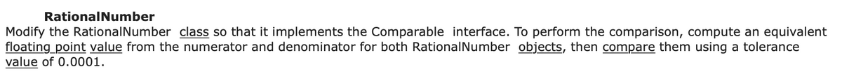 Rational Number
Modify the Rational Number class so that it implements the Comparable interface. To perform the comparison, compute an equivalent
floating point value from the numerator and denominator for both Rational Number objects, then compare them using a tolerance
value of 0.0001.