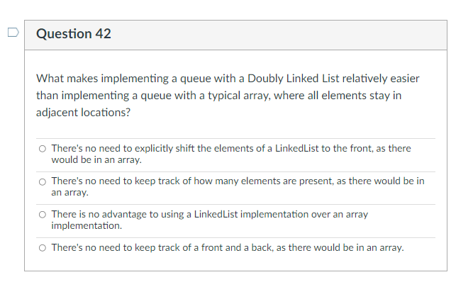 Question 42
What makes implementing a queue with a Doubly Linked List relatively easier
than implementing a queue with a typical array, where all elements stay in
adjacent locations?
There's no need to explicitly shift the elements of a Linked List to the front, as there
would be in an array.
There's no need to keep track of how many elements are present, as there would be in
an array.
There is no advantage to using a Linked List implementation over an array
implementation.
There's no need to keep track of a front and a back, as there would be in an array.