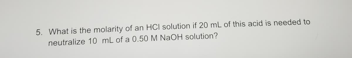 5. What is the molarity of an HCI solution if 20 mL of this acid is needed to
neutralize 10 mL of a 0.50 M NaOH solution?
