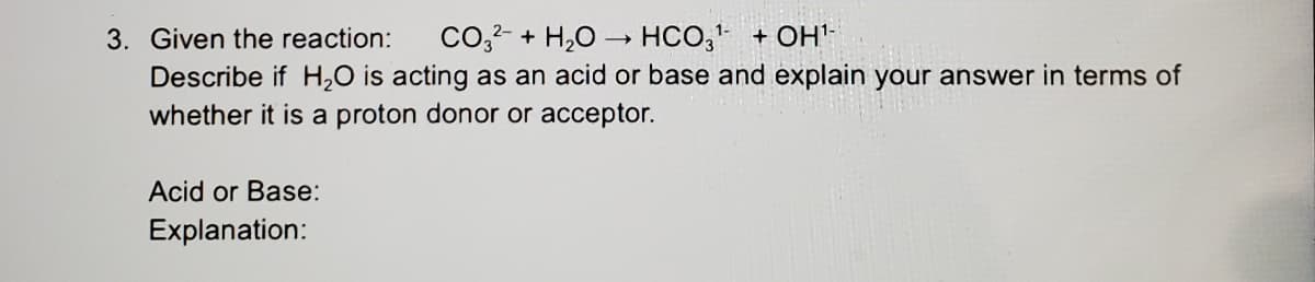 3. Given the reaction:
Co,2- + H,0
HCO, + OH'-
Describe if H,0 is acting as an acid or base and explain your answer in terms of
whether it is a proton donor or acceptor.
Acid or Base:
Explanation:
