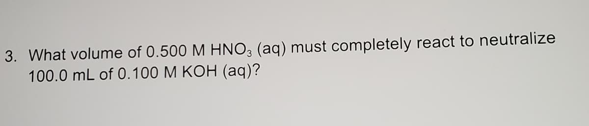 3. What volume of 0.500 M HNO3 (aq) must completely react to neutralize
100.0 mL of 0.100 M KOH (aq)?
