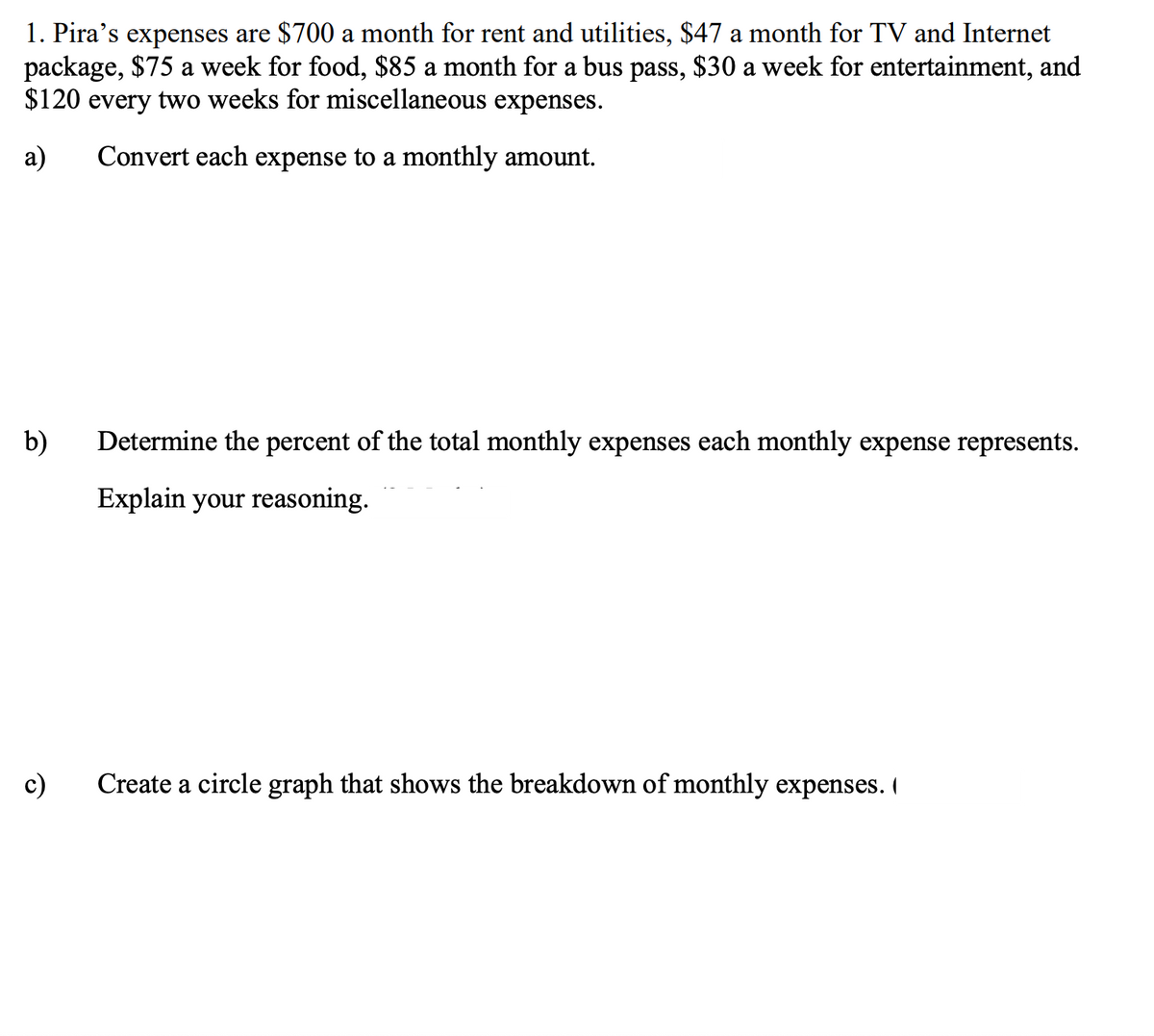 1. Pira's expenses are $700 a month for rent and utilities, $47 a month for TV and Internet
package, $75 a week for food, $85 a month for a bus pass, $30 a week for entertainment, and
$120 every two weeks for miscellaneous expenses.
a)
Convert each expense to a monthly amount.
b) Determine the percent of the total monthly expenses each monthly expense represents.
Explain your reasoning.
c)
Create a circle graph that shows the breakdown of monthly expenses.