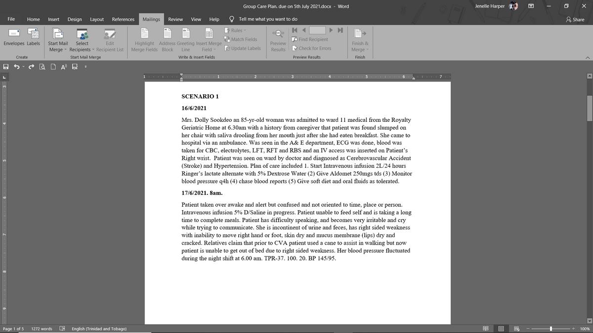 Group Care Plan. due on 5th July 2021.docx - Word
Jenelle Harper
困
O X
File
Home
Insert
Design
Layout
References
Mailings
Review
View
Help
O Tell me what you want to do
A Share
Rules
Match Fields
O Find Recipient
Envelopes Labels
Start Mail
Select
Edit
Preview
Finish &
Highlight Address Greeting Insert Merge
Merge Fields Block
D Update Labels
Merge - Recipients - Recipient List
Line
Field -
Results
Check for Errors
Merge
Create
Start Mail Merge
Write & Insert Fields
Preview Results
Finish
à D A E
1...
3
4
5
SCENARIO 1
16/6/2021
Mrs. Dolly Sookdeo an 85-yr-old woman was admitted to ward 11 medical from the Royalty
Geriatric Home at 6.30am with a history from caregiver that patient was found slumped on
her chair with saliva drooling from her mouth just after she had eaten breakfast. She came to
hospital via an ambulan
taken for CBC, electrolytes, LFT, RFT and RBS and an IV access was inserted on Patient's
Right wrist. Patient was seen on ward by doctor and diagnosed as Cerebrovascular Accident
(Stroke) and Hypertension. Plan of care included 1. Start Intravenous infusion 2L/24 hours
Ringer's lactate alternate with 5% Dextrose Water (2) Give Aldomet 250mgs tds (3) Monitor
Was seen
the A& E department, EC
was done, blood was
blood pressure q4h (4) chase blood reports (5) Give soft diet and oral fluids as tolerated.
17/6/2021. 8am.
Patient taken over awake and alert but confused and not oriented to time, place or person.
Intravenous infusion 5% D/Saline in progress. Patient unable to feed self and is taking a long
time to complete meals. Patient has difficulty speaking, and becomes very irritable and cry
while trying to communicate. She is incontinent of urine and feces, has right sided weakness
with inability to move right hand or foot, skin dry and mucus membrane (lips) dry and
cracked. Relatives claim that prior to CVA patient used a cane to assist in walking but now
patient is unable to get out of bed due to right sided weakness. Her blood pressure fluctuated
during the night shift at 6.00 am. TPR-37. 100. 20. BP 145/95.
Page 1 of 5
1272 words
English (Trinidad and Tobago)
100%
