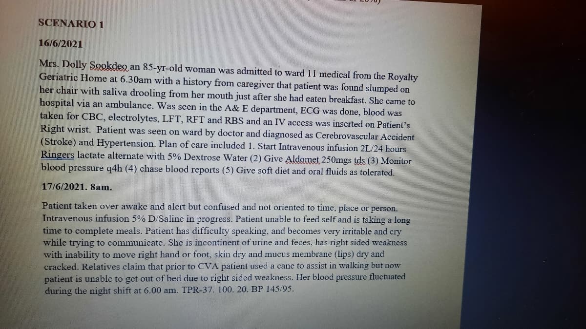 SCENARIO 1
16/6/2021
Mrs. Dolly Sookdeo an 85-yr-old woman was admitted to ward 11 medical from the Royalty
Geriatric Home at 6.30am with a history from caregiver that patient was found slumped on
her chair with saliva drooling from her mouth just after she had eaten breakfast. She came to
hospital via an ambulance. Was seen in the A& E department, ECG was done, blood was
taken for CBC, electrolytes, LFT, RFT and RBS and an IV access was inserted on Patient's
Right wrist. Patient was seen on ward by doctor and diagnosed as Cerebrovascular Accident
(Stroke) and Hypertension. Plan of care included 1. Start Intravenous infusion 2L/24 hours
Ringers lactate alternate with 5% Dextrose Water (2) Give Aldomet 250mgs tds (3) Monitor
blood pressure q4h (4) chase blood reports (5) Give soft diet and oral fluids as tolerated.
17/6/2021. 8am.
Patient taken over awake and alert but confused and not oriented to time, place or person.
Intravenous infusion 5% D/Saline in progress. Patient unable to feed self and is taking a long
time to complete meals. Patient has difficulty speaking, and becomes very irritable and cry
while trying to communicate. She is incontinent of urine and feces, has right sided weakness
with inability to move right hand or foot, skin dry and mucus membrane (lips) dry and
cracked. Relatives claim that prior to CVA patient used a cane to assist in walking but now
patient is unable to get out of bed due to right sided weakness. Her blood pressure fluctuated
during the night shift at 6.00 am. TPR-37. 100. 20. BP 145/95.
