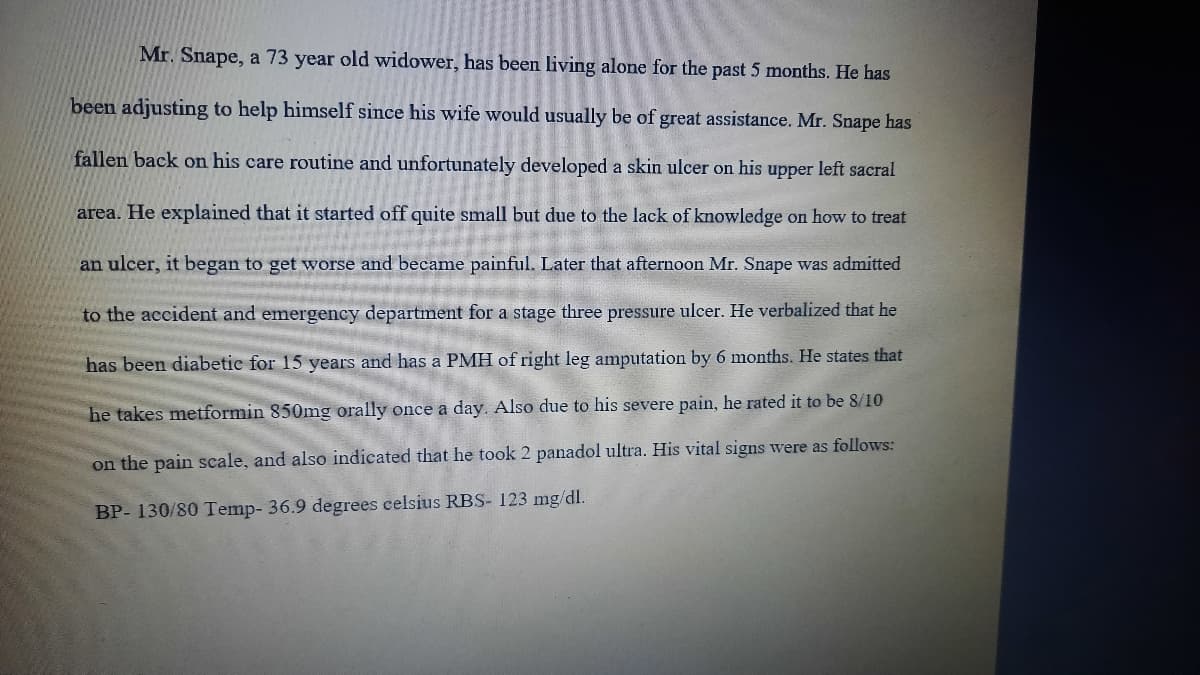 Mr. Snape, a 73 year old widower, has been living alone for the past 5 months. He has
been adjusting to help himself since his wife would usually be of great assistance. Mr. Snape has
fallen back on his care routine and unfortunately developed a skin ulcer on his upper left sacral
area. He explained that it started off quite small but due to the lack of knowledge on how to treat
an ulcer, it began to get worse and became painful. Later that afternoon Mr. Snape was admitted
to the accident and emergency department for a stage three pressure ulcer. He verbalized that he
has been diabetic for 15 years and has a PMH of right leg amputation by 6 months. He states that
he takes metformin 850mg orally once a day. Also due to his severe pain, he rated it to be 8/10
on the pain scale, and also indicated that he took 2 panadol ultra. His vital signs were as follows:
BP- 130/80 Temp- 36.9 degrees celsius RBS- 123 mg/dl.

