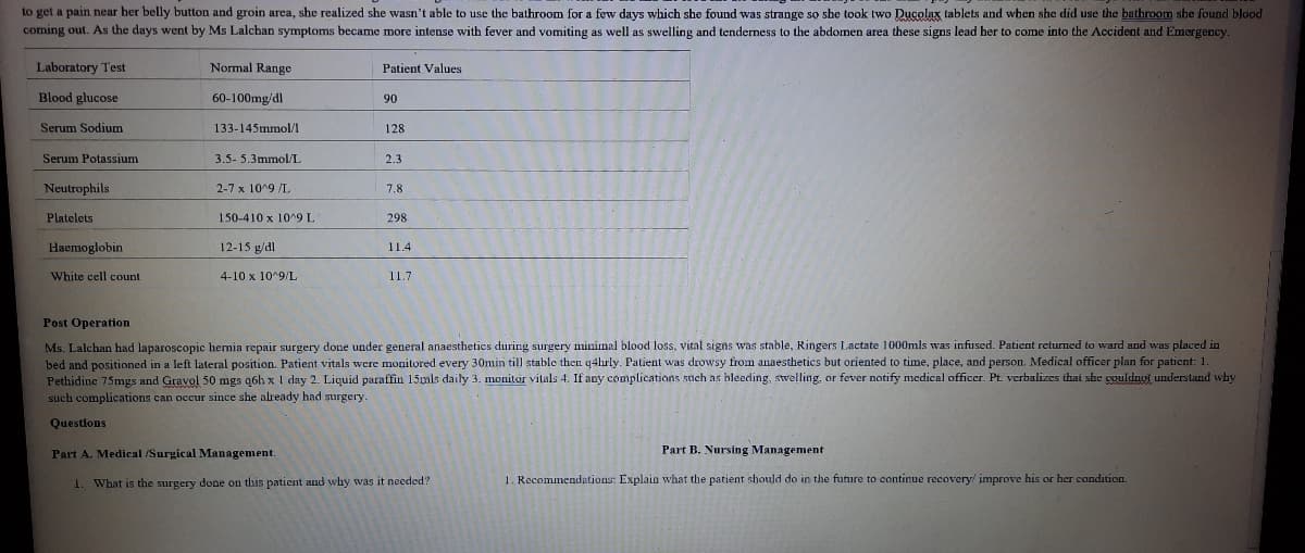 to get a pain near her belly button and groin area, she realized she wasn't able to use the bathroom for a few days which she found was strange so she took two Ducolax tablets and when she did use the bathroom she found blood
coming out. As the days went by Ms Lalchan symptoms became more intense with fever and vomiting as well as swelling and tenderness to the abdomen area these signs lead her to come into the Accident and Emergency.
Laboratory Test
Normal Range
Patient Values
Blood glucose
60-100mg/dl
90
Serum Sodium
133-145mmol/1
128
Serum Potassium
3.5- 5.3mmol/L
2.3
Neutrophils
2-7 x 10^9 /L
7.8
Platelets
150-410 x 10^9 L
298
Haemoglobin
12-15 g/dl
11.4
White cell count
4-10 x 10^9/L
11.7
Post Operation
Ms. Lalchan had laparoscopic hemia repair surgery done under general anaesthetics during surgery minimal blood loss, vital signs was stable, Ringers Lactate 1000mls was infused. Patient returned to ward and was placed in
bed and positioned in a left lateral position. Patient vitals were monitored every 30min till stable then q4hrly. Patient was drowsy from anaesthetics but oriented to time, place, and person. Medical officer plan for paticnt: 1.
Pethidine 75mgs and Gravol 50 mgs q6h x 1 day 2. Liquid paraffin 15mls daily 3. monitor vitals 4. If any complications such as bleeding, swelling, or fever notify medical officer. Pt. verbalizes that she couldnyi understand why
such complications can occur since she already had surgery.
Questlons
Part A. Medical /Surgical Management.
Part B. Nursing Management
1. What is the surgery done on this patient and why was it needed?
1. Recommendations: Explain what the patient should do in the future to continue recovery/ improve his or her condition.
