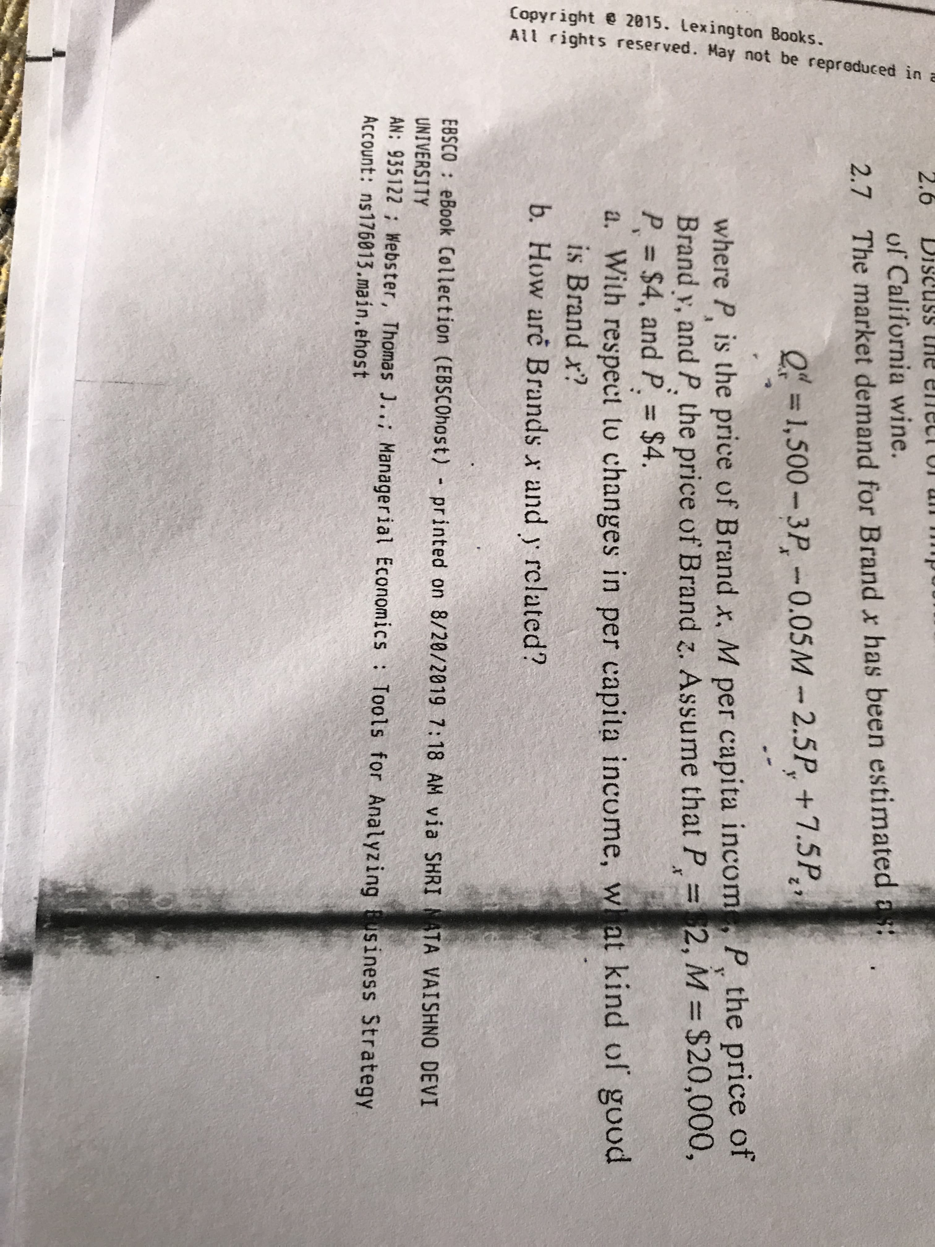 Copyright 2815. Lexington Books.
All rights reserved. May not be repreduced in a
2.6
iscuss the
uf California wine.
2.7 The market demand for Brand x has been estimated ast
Q=1,500-3P-0.05M 2.5P +7.5P
y
where P, is the price of Brand x. M per capita incom, P, the price of
Brand y, and P. the price of Brand z. Assume that P =2, M $20,000,
P $4, and P. $4.
a. With respect tu changes in per capila income, w at kind of good
is Brand x?
x
b. How are Brands x and y related?
EBSCO eBook Collection (EBSCOhost) printed on 8/20/2019 7:18 AM via SHRI ATA VAISHNO DEVI
UNIVERSITY
AN: 935122 Webster, Thomas J.; Managerial Economics Tools for Analyzing usiness Strategy
Account: ns176013.main.ehost
