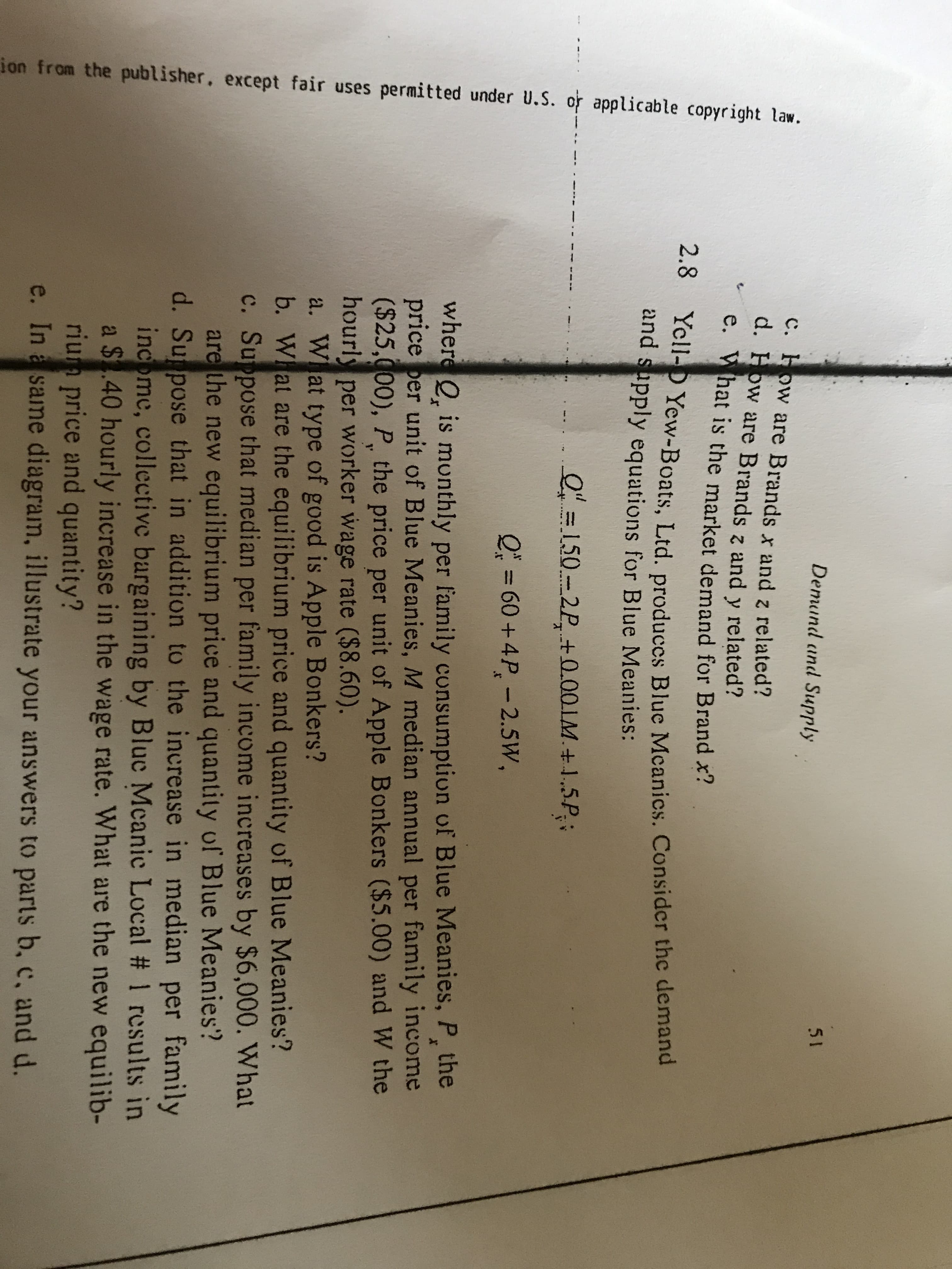 ion from the publisher. except fair uses permitted under U.S. or applicable copyright law.
Demund and Supply
51
C. How are Brands x and z related?
d. How are Brands z and y related?
e. What is the market demand for Brandx!
2.8 Yell- Yew-Boats, Ltd. produccs Blue Mcanics. Consider the demand
and supply equations for Blue Meanies:
O150-2P +0.00.LM+1.5P
Q=60+ 4P-2.5W,
where Q is munthly per family consumption of Blue Meanies, P, the
price per unit of Blue Meanies, M median annual per family income
($25,000), P, the price per unit of Apple Bonkers ($5.00) and W the
hourly per worker wage rate ($8.60).
a. W at type of good is Apple Bonkers?
b. W at are the equilibrium price and quantity of Blue Meanies?
c. Suppose that median per family income increases by $6,000. What
are the new equilibrium price and quantity of Blue Meanies?
d. Su pose that in addition to the increase in median per family
income, collective bargaining by Bluc Mcanic Local # 1 results in
a $.40 hourly increase in the wage rate. What are the new equilib-
rium price and quantity?
e. Ina same diagram, illustrate your answers to parts b, c, and d.
