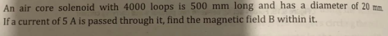 An air core solenoid with 4000 loops is 500 mm long and has a diameter of 20 mm
If a current of 5 A is passed through it, find the magnetic field B within it.
