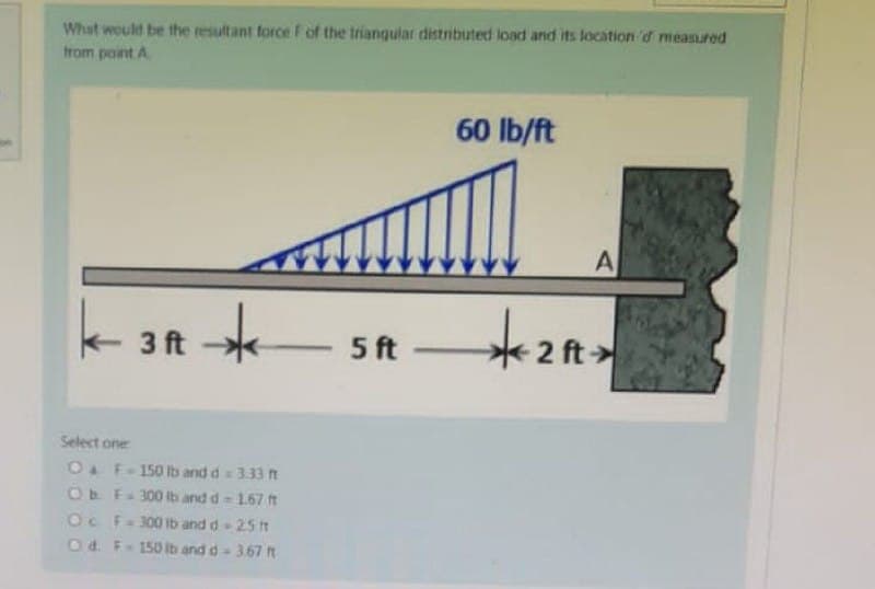 What would be the resultant force F of the triangular distributed load and its location d measured
from point A
60 lb/ft
3 ft
*
5ft 2 ft.
Select one
O F-150 lb and d = 3.33 ft
Ob F-300 lb and d = 167 ft
Oc F = 300 lb and d - 2.5 ft
Od F-150 lb and d = 3.67 ft
A