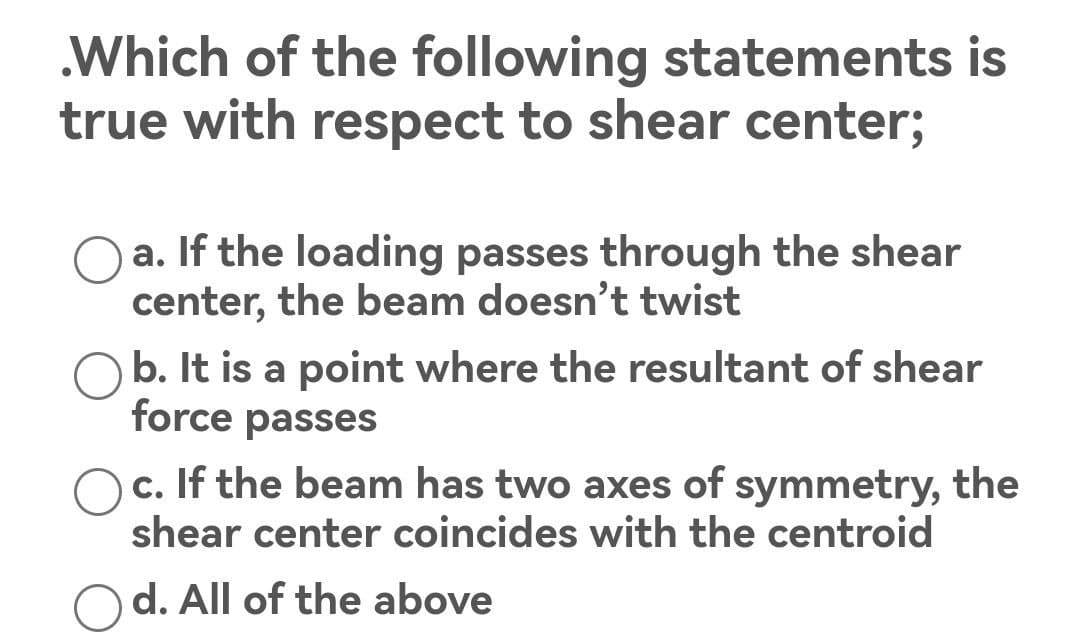 .Which of the following statements is
true with respect to shear center;
a. If the loading passes through the shear
center, the beam doesn't twist
b. It is a point where the resultant of shear
force passes
c. If the beam has two axes of symmetry, the
shear center coincides with the centroid
d. All of the above