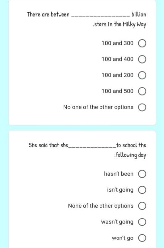 billion
.stars in the Milky Way
100 and 300
100 and 400 O
100 and 200 O
100 and 500
No one of the other options
There are between
She said that she
to school the
.following day
hasn't been
isn't going
None of the other options O
wasn't going O
won't go O