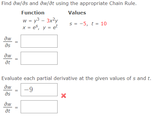 Find aw/as and aw/at using the appropriate Chain Rule.
Function
Values
w = y³ - 3x²y
x = es, y = et
S = -5, t = 10
Əw
as
Əw
at
||
Evaluate each partial derivative at the given values of s and t.
Əw =
-9
əs
Əw
Ət
||
X