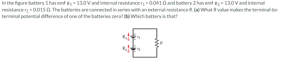 In the figure battery 1 has emf 8₁ = 13.0 V and internal resistance r₁=0.041 2 and battery 2 has emf 82= 13.0 V and internal
resistance r₂ = 0.015 Q. The batteries are connected in series with an external resistance R. (a) What R value makes the terminal-to-
terminal potential difference of one of the batteries zero? (b) Which battery is that?
11
$
12
816
826